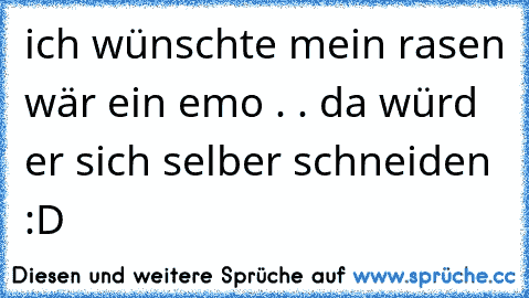 ich wünschte mein rasen wär ein emo . . da würd er sich selber schneiden :D