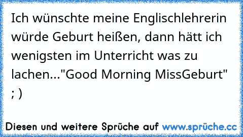 Ich wünschte meine Englischlehrerin würde Geburt heißen, dann hätt ich wenigsten im Unterricht was zu lachen...
"Good Morning MissGeburt" ; )