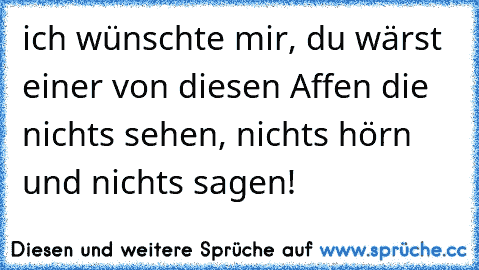 ich wünschte mir, du wärst einer von diesen Affen die nichts sehen, nichts hörn und nichts sagen!