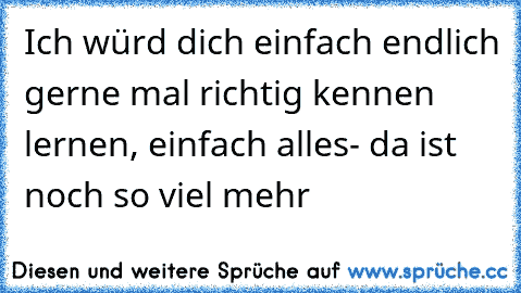 Ich würd dich einfach endlich gerne mal richtig kennen lernen, einfach alles- da ist noch so viel mehr ♥