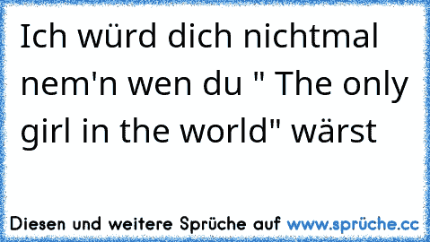 Ich würd dich nichtmal nem'n wen du " The only girl in the world" wärst