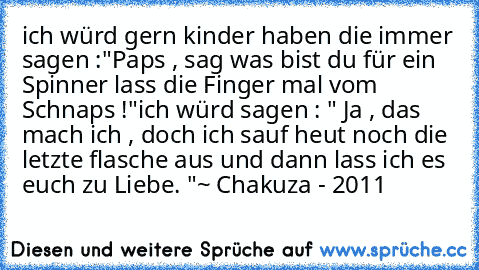 ich würd gern kinder haben die immer sagen :
"Paps , sag was bist du für ein Spinner lass die Finger mal vom Schnaps !"
ich würd sagen : " Ja , das mach ich , doch ich sauf heut noch die letzte flasche aus und dann lass ich es euch zu Liebe. "
~ Chakuza - 2011