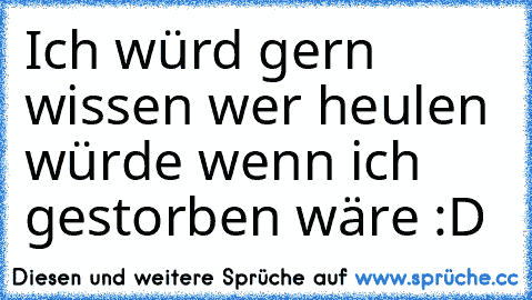 Ich würd gern wissen wer heulen würde wenn ich gestorben wäre :D