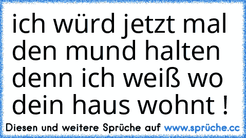 ich würd jetzt mal den mund halten denn ich weiß wo dein haus wohnt !