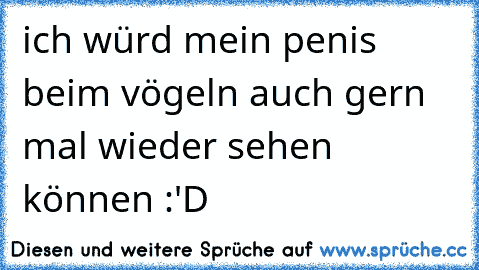 ich würd mein penis beim vögeln auch gern mal wieder sehen können :'D