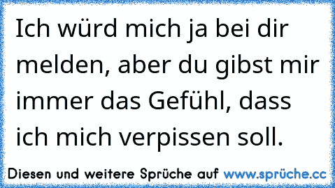 Ich würd mich ja bei dir melden, aber du gibst mir immer das Gefühl, dass ich mich verpissen soll.