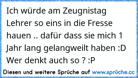 Ich würde am Zeugnistag Lehrer so eins in die Fresse hauen .. dafür dass sie mich 1 Jahr lang gelangweilt haben :D Wer denkt auch so ? :P