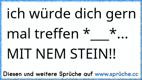 ich würde dich gern mal treffen *___*... 
MIT NEM STEIN!!