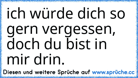 ich würde dich so gern vergessen, doch du bist in mir drin.