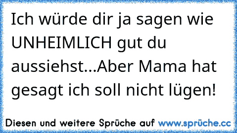 Ich würde dir ja sagen wie UNHEIMLICH gut du aussiehst...
Aber Mama hat gesagt ich soll nicht lügen!