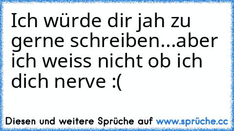 Ich würde dir jah zu gerne schreiben...aber ich weiss nicht ob ich dich nerve :(