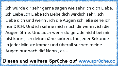 Ich würde dir sehr gerne sagen wie sehr ich dich Liebe. Ich Liebe Ich Liebe Ich Liebe dich wirklich sehr. Ich Liebe dich und wenn , ich die Augen schließe sehe ich nur DICH. Und ich sehne mich nach dir wenn , ich die Augen öffne. Und auch wenn du gerade nicht bei mir bist kann , ich deine nähe spüren. Ind jeder Sekunde in jeder Minute immer und überall suchen meine Augen nur nach dir! Nenn , es...