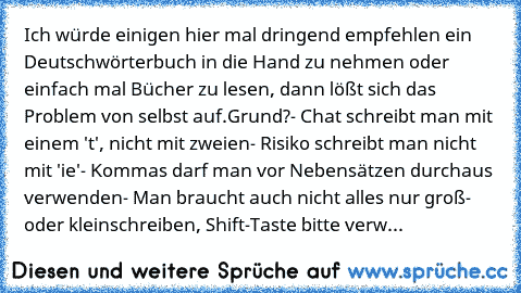 Ich würde einigen hier mal dringend empfehlen ein Deutschwörterbuch in die Hand zu nehmen oder einfach mal Bücher zu lesen, dann lößt sich das Problem von selbst auf.
Grund?
- Chat schreibt man mit einem 't', nicht mit zweien
- Risiko schreibt man nicht mit 'ie'
- Kommas darf man vor Nebensätzen durchaus verwenden
- Man braucht auch nicht alles nur groß- oder kleinschreiben, Shift-Taste bitte verw...