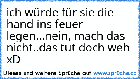 ich würde für sie die hand ins feuer legen...
nein, mach das nicht..das tut doch weh xD