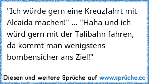 "Ich würde gern eine Kreuzfahrt mit Alcaida machen!" ... "Haha und ich würd gern mit der Talibahn fahren, da kommt man wenigstens bombensicher ans Ziel!"