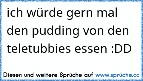 ich würde gern mal den pudding von den teletubbies essen :DD