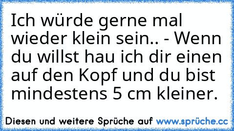 Ich würde gerne mal wieder klein sein.. - Wenn du willst hau ich dir einen auf den Kopf und du bist mindestens 5 cm kleiner.