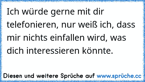 Ich würde gerne mit dir telefonieren, nur weiß ich, dass mir nichts einfallen wird, was dich interessieren könnte.