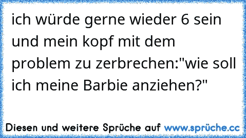 ich würde gerne wieder 6 sein und mein kopf mit dem problem zu zerbrechen:
"wie soll ich meine Barbie anziehen?"