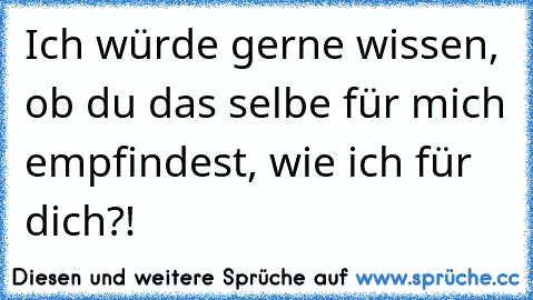 Ich würde gerne wissen, ob du das selbe für mich empfindest, wie ich für dich?!