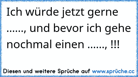 Ich würde jetzt gerne ......, und bevor ich gehe nochmal einen ......, !!!