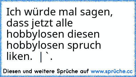 Ich würde mal sagen, dass jetzt alle hobbylosen diesen hobbylosen spruch liken.
  |
`.´