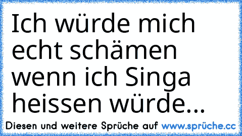 Ich würde mich echt schämen wenn ich Singa heissen würde...