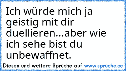 Ich würde mich ja geistig mit dir duellieren...aber wie ich sehe bist du unbewaffnet.