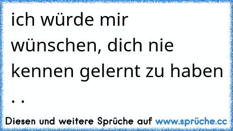 ich würde mir wünschen, dich nie kennen gelernt zu haben . .