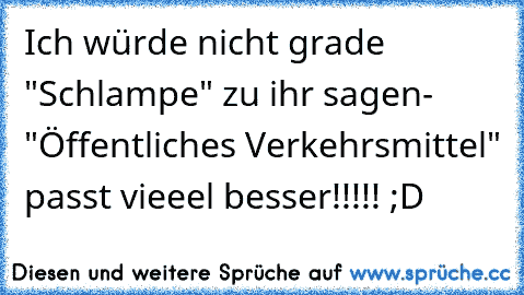 Ich würde nicht grade "Schlampe" zu ihr sagen- "Öffentliches Verkehrsmittel" passt vieeel besser!!!!! ;D