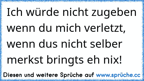 Ich würde nicht zugeben wenn du mich verletzt, wenn dus nicht selber merkst bringts eh nix!