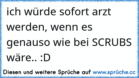 ich würde sofort arzt werden, wenn es genauso wie bei SCRUBS wäre.. :D