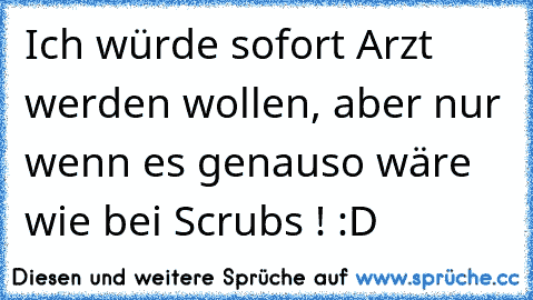 Ich würde sofort Arzt werden wollen, aber nur wenn es genauso wäre wie bei Scrubs ! :D