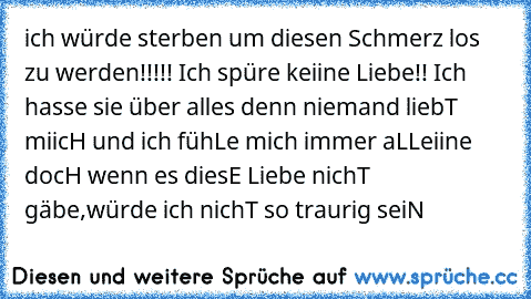 ich würde sterben um diesen Schmerz los zu werden!!!!! Ich spüre keiine Liebe!! Ich hasse sie über alles denn niemand liebT miicH und ich fühLe mich immer aLLeiine docH wenn es diesE Liebe nichT gäbe,würde ich nichT so traurig seiN