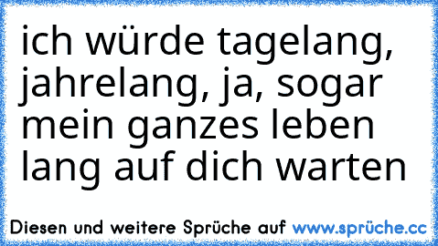 ich würde tagelang, jahrelang, ja, sogar mein ganzes leben lang auf dich warten