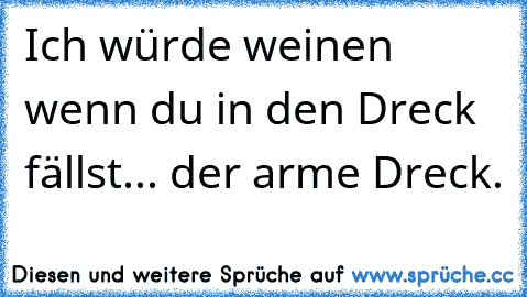 Ich würde weinen wenn du in den Dreck fällst... der arme Dreck.