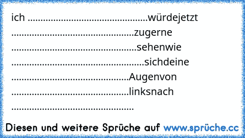 ich ...............................................würde
jetzt ................................................zu
gerne .................................................sehen
wie ....................................................sich
deine ..............................................Augen
von ..............................................links
nach ................................................