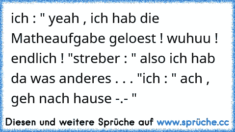 ich : " yeah , ich hab die Matheaufgabe geloest ! wuhuu ! endlich ! "
streber : " also ich hab da was anderes . . . "
ich : " ach , geh nach hause -.- "