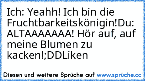 Ich: Yeahh! Ich bin die Fruchtbarkeitskönigin!
Du: ALTAAAAAAA! Hör auf, auf meine Blumen zu kacken!
;DD
Liken