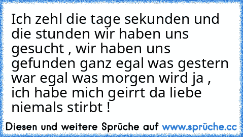 Ich zehl die tage sekunden und die stunden wir haben uns gesucht , wir haben uns gefunden ganz egal was gestern war egal was morgen wird ja , ich habe mich geirrt da liebe niemals stirbt ! ♥