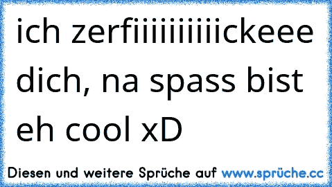 ich zerfiiiiiiiiiickeee dich, na spass bist eh cool xD