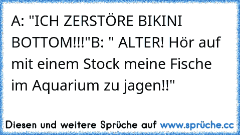 A: "ICH ZERSTÖRE BIKINI BOTTOM!!!"
B: " ALTER! Hör auf mit einem Stock meine Fische im Aquarium zu jagen!!"