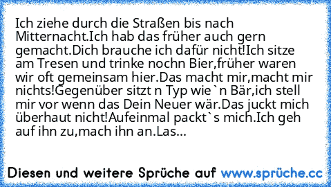 Ich ziehe durch die Straßen bis nach Mitternacht.
Ich hab das früher auch gern gemacht.
Dich brauche ich dafür nicht!
Ich sitze am Tresen und trinke noch´n Bier,
früher waren wir oft gemeinsam hier.
Das macht mir,
macht mir nichts!
Gegenüber sitzt ´n Typ wie`n Bär,
ich stell mir vor wenn das Dein Neuer wär.
Das juckt mich überhaut nicht!
Aufeinmal packt`s mich.
Ich geh auf ihn zu,
mach ihn an.
...