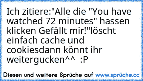 Ich zitiere:
"Alle die "You have watched 72 minutes" hassen klicken Gefällt mir!"
löscht einfach cache und cookies
dann könnt ihr weitergucken^^  :P