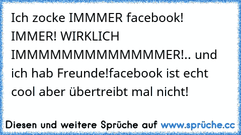 Ich zocke IMMMER facebook! IMMER! WIRKLICH IMMMMMMMMMMMMMER!
.. und ich hab Freunde!
facebook ist echt cool aber übertreibt mal nicht!