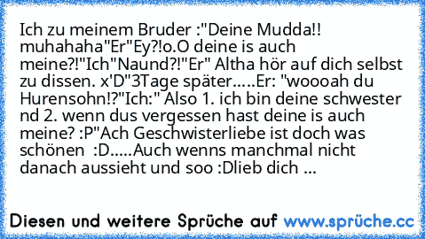 Ich zu meinem Bruder :
"Deine Mudda!! muhahaha"
Er
"Ey?!o.O deine is auch meine?!"
Ich
"Naund?!"
Er" Altha hör auf dich selbst zu dissen. x'D"
3Tage später.....
Er: "woooah du Hurensohn!?"
Ich:" Also 1. ich bin deine schwester nd 2. wenn dus vergessen hast deine is auch meine? :P"
Ach Geschwisterliebe ist doch was schönen ♥ :D.....Auch wenns manchmal nicht danach aussieht und soo :D
lieb dich ♥...