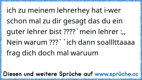 ich zu meinem lehrer
hey hat i-wer schon mal zu dir gesagt das du ein guter lehrer bist ????`
mein lehrer :,, Nein warum ???``
ich dann so
alllttaaaa frag dich doch mal waruum