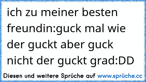 ich zu meiner besten freundin:
guck mal wie der guckt aber guck nicht der guckt grad
:DD