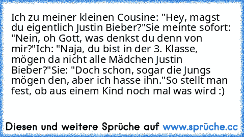 Ich zu meiner kleinen Cousine: "Hey, magst du eigentlich Justin Bieber?"
Sie meinte sofort: "Nein, oh Gott, was denkst du denn von mir?"
Ich: "Naja, du bist in der 3. Klasse, mögen da nicht alle Mädchen Justin Bieber?"
Sie: "Doch schon, sogar die Jungs mögen den, aber ich hasse ihn."
So stellt man fest, ob aus einem Kind noch mal was wird :)