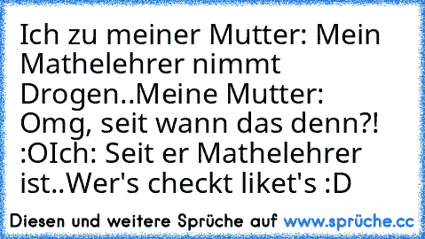 Ich zu meiner Mutter: Mein Mathelehrer nimmt Drogen..
Meine Mutter: Omg, seit wann das denn?! :O
Ich: Seit er Mathelehrer ist..
Wer's checkt liket's 
:D